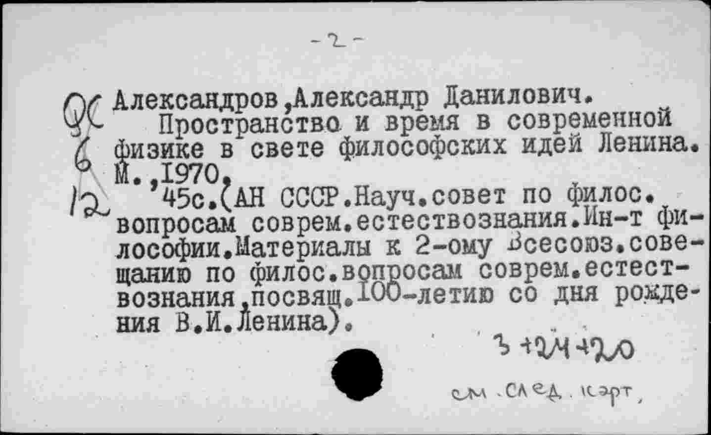 ﻿Гу Александров,Александр Данилович.
Пространство, и время в современной
£ физике в свете философских идей Ленина.
И *’45с.£аН СССР.Науч.совет по филос.
вопросам соврем.естествознания.Ин-т философии.Материалы к 2-ому Всесоюз.совещанию по филос.вопросам соврем.естествознания .посвящ.100-летию со дня рождения В.И.Ленина).	. ,
ОМ - СА	. Кэут